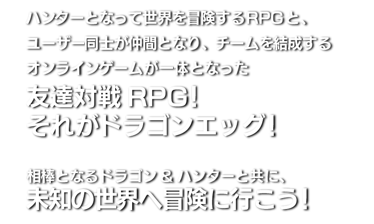 ハンターとなって世界を冒険するRPGと、ユーザー同士が仲間となり、チームを結成するオンラインゲームが一体となった共闘バトルRPG！それがドラゴンエッグ！相棒となるドラゴン&ハンターと共に、強力な敵を倒しにいこう！