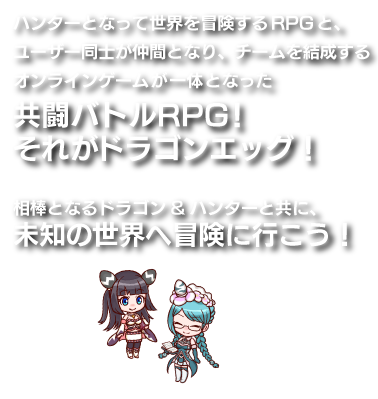 ハンターとなって世界を冒険するRPGと、ユーザー同士が仲間となり、チームを結成するオンラインゲームが一体となった共闘バトルRPG！それがドラゴンエッグ！相棒となるドラゴン&ハンターと共に、強力な敵を倒しにいこう！